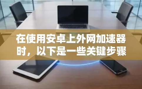 在使用安卓上外网加速器时,以下是一些关键步骤和建议,帮助你更好地利用该工具 在使用安卓上外网加速器时,以下是一些关键步骤和建议,帮助你更好地利用该工具