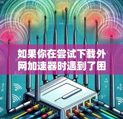如果你在尝试下载外网加速器时遇到了困难，以下是一个有条理的步骤指南，帮助你解决问题